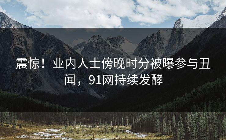 震惊！业内人士傍晚时分被曝参与丑闻，91网持续发酵