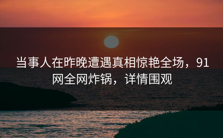 当事人在昨晚遭遇真相惊艳全场，91网全网炸锅，详情围观