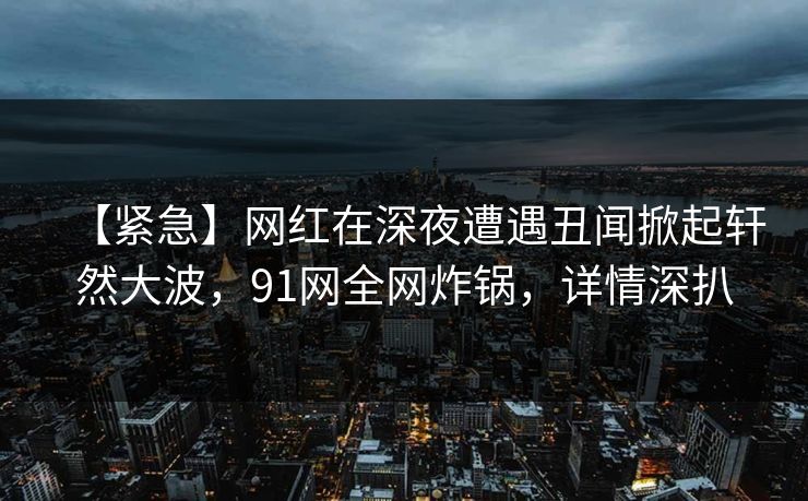 【紧急】网红在深夜遭遇丑闻掀起轩然大波，91网全网炸锅，详情深扒