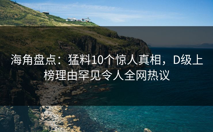海角盘点：猛料10个惊人真相，D级上榜理由罕见令人全网热议