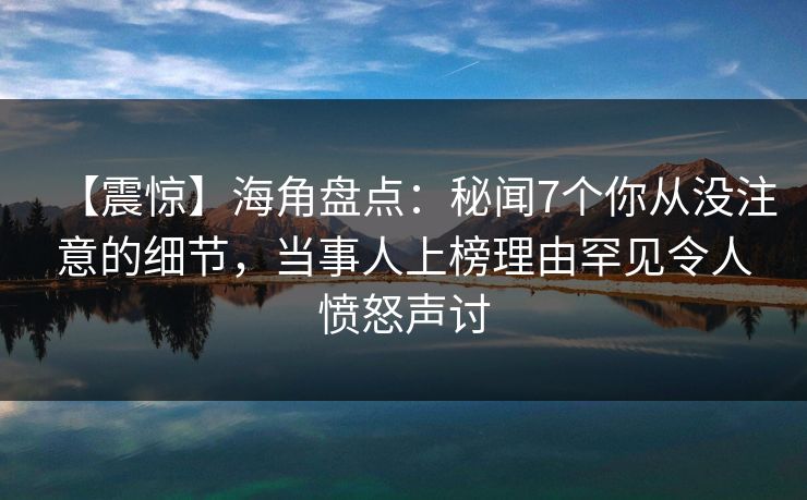 【震惊】海角盘点：秘闻7个你从没注意的细节，当事人上榜理由罕见令人愤怒声讨