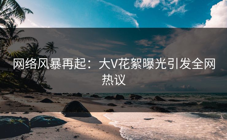 网络风暴再起：大V花絮曝光引发全网热议