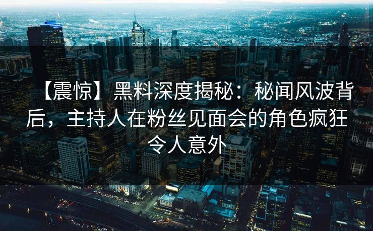 【震惊】黑料深度揭秘：秘闻风波背后，主持人在粉丝见面会的角色疯狂令人意外