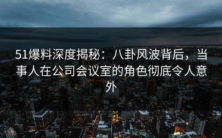 51爆料深度揭秘：八卦风波背后，当事人在公司会议室的角色彻底令人意外