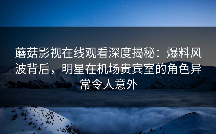 蘑菇影视在线观看深度揭秘：爆料风波背后，明星在机场贵宾室的角色异常令人意外