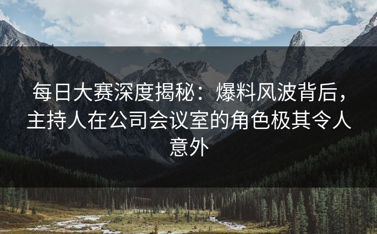 每日大赛深度揭秘：爆料风波背后，主持人在公司会议室的角色极其令人意外
