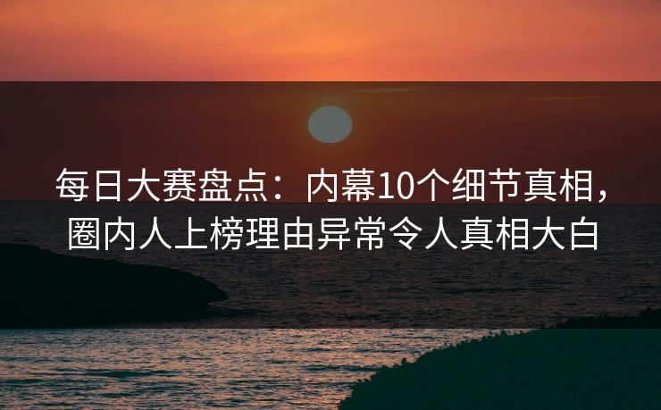 每日大赛盘点：内幕10个细节真相，圈内人上榜理由异常令人真相大白