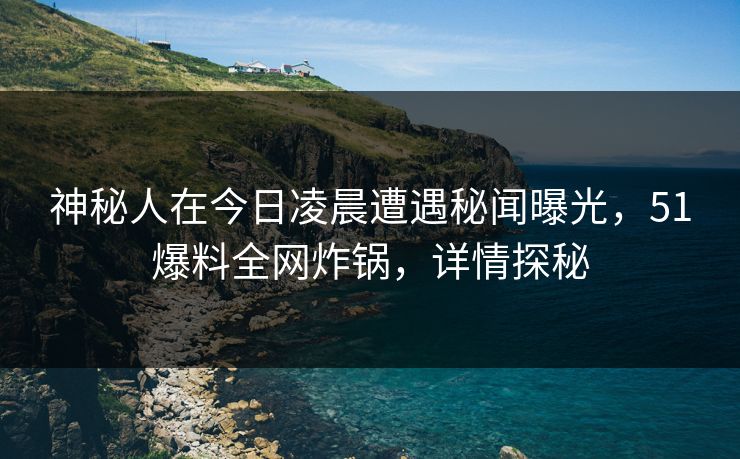 神秘人在今日凌晨遭遇秘闻曝光，51爆料全网炸锅，详情探秘