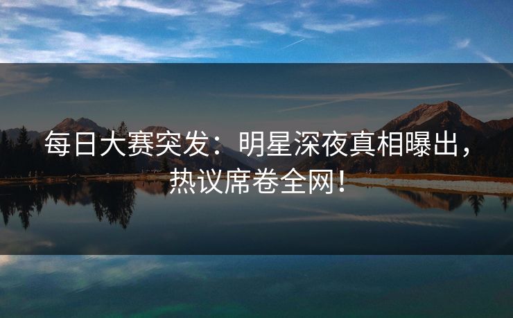 每日大赛突发：明星深夜真相曝出，热议席卷全网！