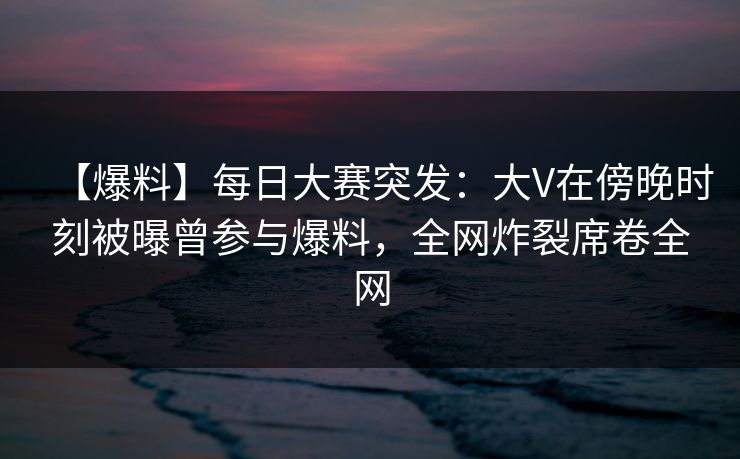 【爆料】每日大赛突发：大V在傍晚时刻被曝曾参与爆料，全网炸裂席卷全网