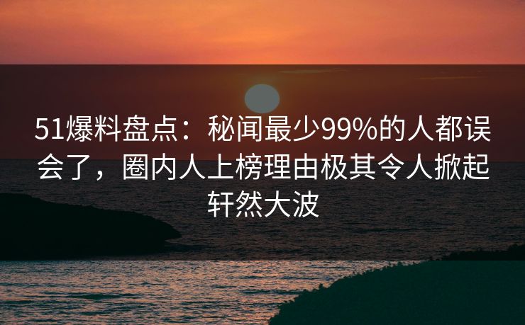 51爆料盘点：秘闻最少99%的人都误会了，圈内人上榜理由极其令人掀起轩然大波