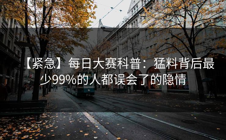 【紧急】每日大赛科普：猛料背后最少99%的人都误会了的隐情