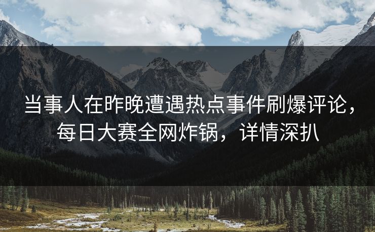当事人在昨晚遭遇热点事件刷爆评论，每日大赛全网炸锅，详情深扒