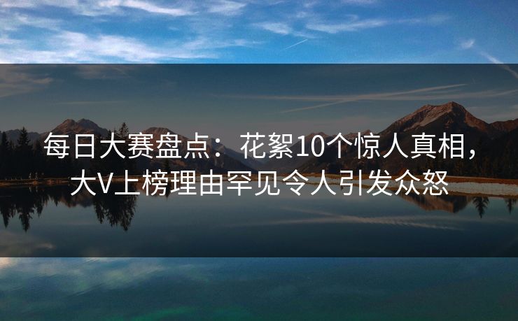 每日大赛盘点：花絮10个惊人真相，大V上榜理由罕见令人引发众怒