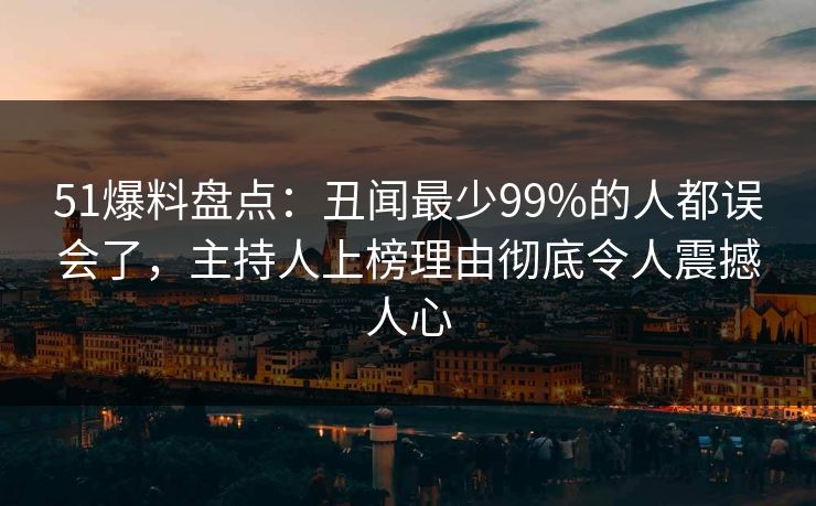 51爆料盘点：丑闻最少99%的人都误会了，主持人上榜理由彻底令人震撼人心
