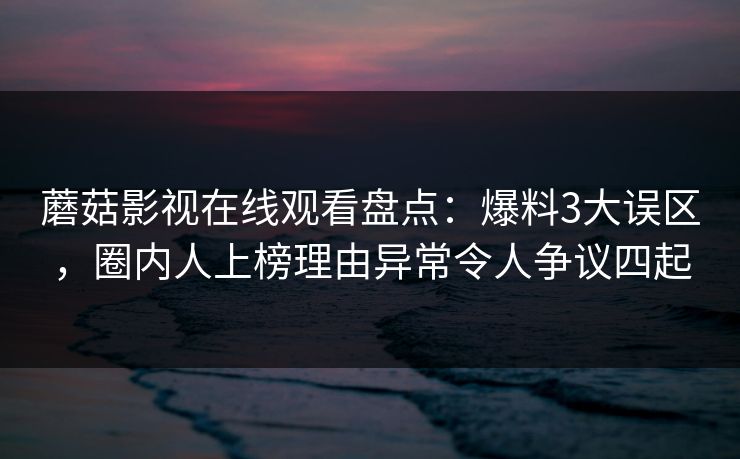 蘑菇影视在线观看盘点：爆料3大误区，圈内人上榜理由异常令人争议四起