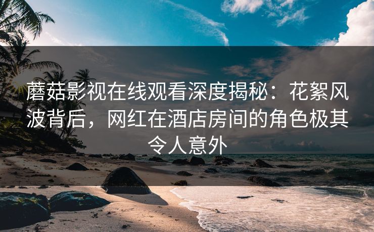 蘑菇影视在线观看深度揭秘：花絮风波背后，网红在酒店房间的角色极其令人意外
