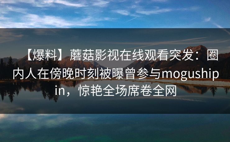 【爆料】蘑菇影视在线观看突发:圈内人在傍晚时刻被曝曾参与mogushipin,惊艳全场席卷全网