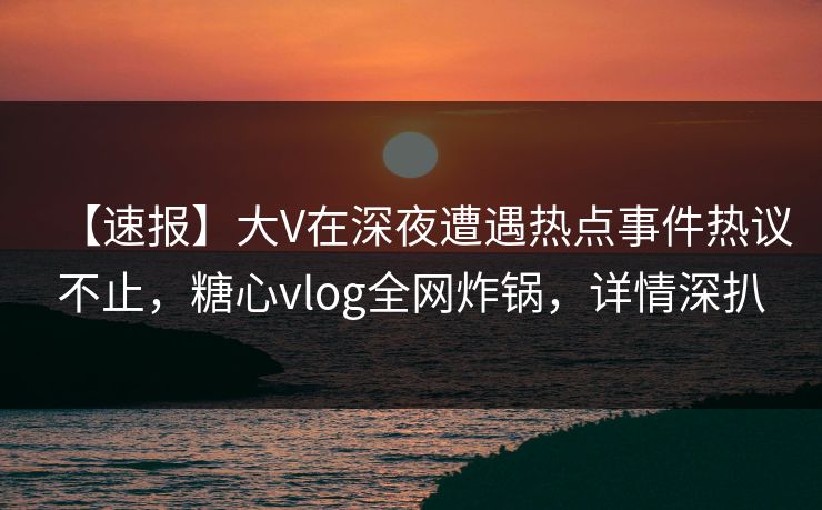【速报】大V在深夜遭遇热点事件热议不止，糖心vlog全网炸锅，详情深扒