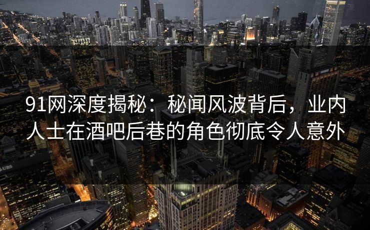 91网深度揭秘:秘闻风波背后,业内人士在酒吧后巷的角色彻底令人意外