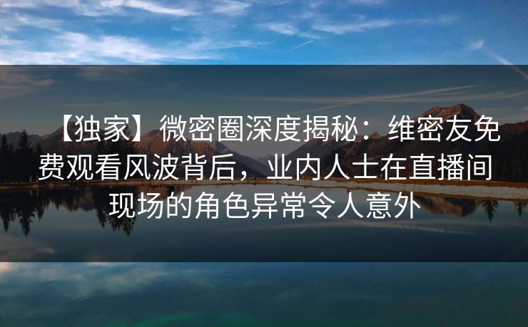 【独家】微密圈深度揭秘:维密友免费观看风波背后,业内人士在直播间现场的角色异常令人意外