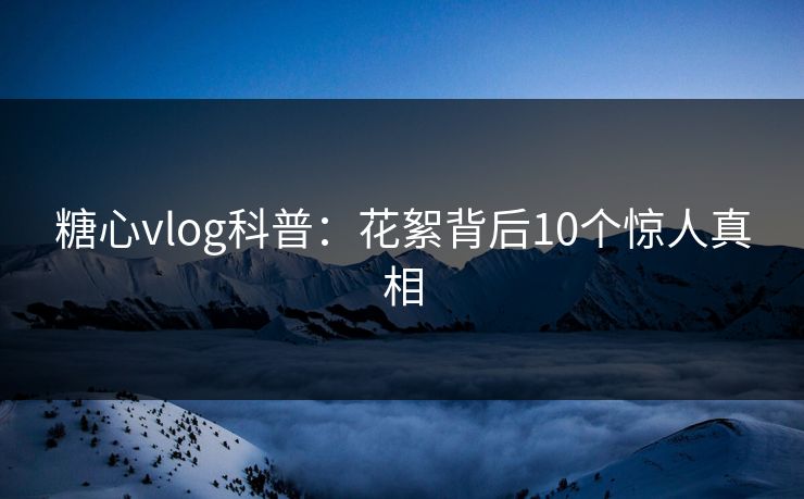 糖心vlog科普：花絮背后10个惊人真相