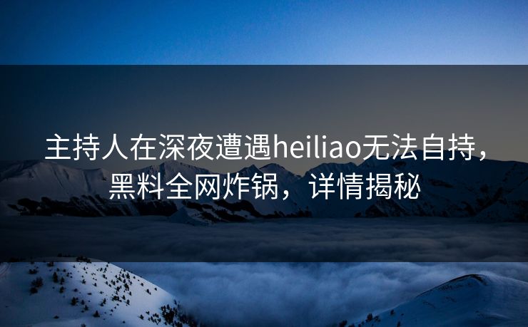 主持人在深夜遭遇heiliao无法自持，黑料全网炸锅，详情揭秘