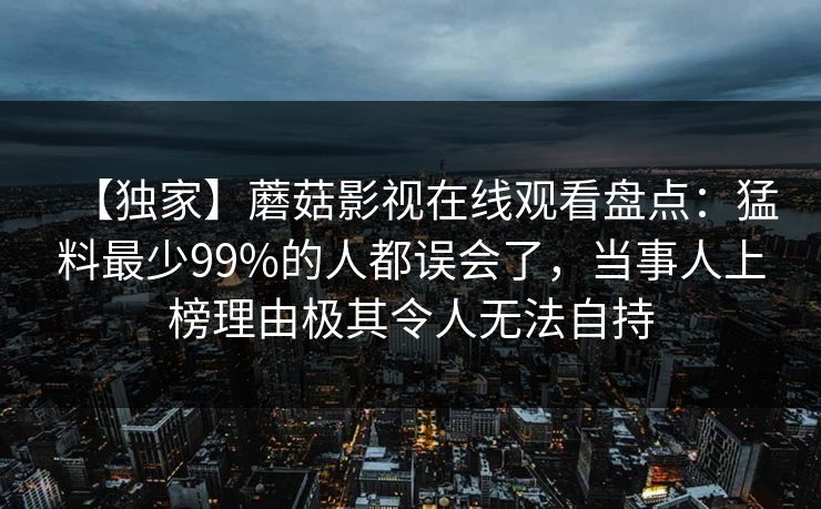 【独家】蘑菇影视在线观看盘点:猛料最少99%的人都误会了,当事人上榜理由极其令人无法自持 【独家】蘑菇影视在线观看盘点:猛料最少99%的人都误会了,当事人上榜理由极其令人无法自持