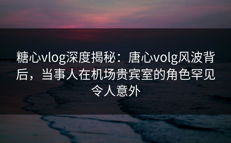 糖心vlog深度揭秘：唐心volg风波背后，当事人在机场贵宾室的角色罕见令人意外