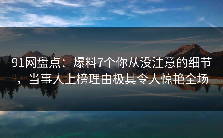 91网盘点：爆料7个你从没注意的细节，当事人上榜理由极其令人惊艳全场
