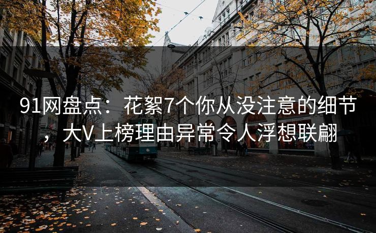 91网盘点：花絮7个你从没注意的细节，大V上榜理由异常令人浮想联翩
