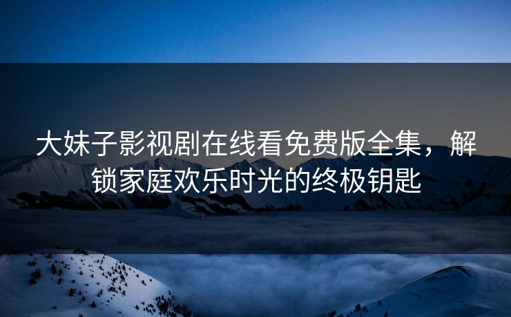 大妹子影视剧在线看免费版全集,解锁家庭欢乐时光的终极钥匙