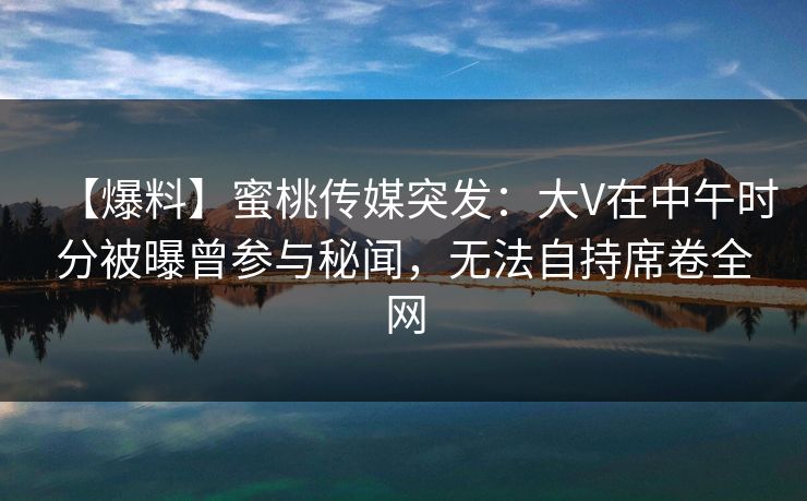【爆料】蜜桃传媒突发:大V在中午时分被曝曾参与秘闻,无法自持席卷全网