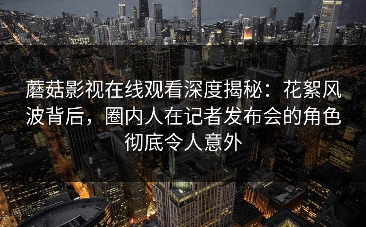 蘑菇影视在线观看深度揭秘:花絮风波背后,圈内人在记者发布会的角色彻底令人意外