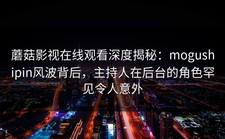 蘑菇影视在线观看深度揭秘:mogushipin风波背后,主持人在后台的角色罕见令人意外
