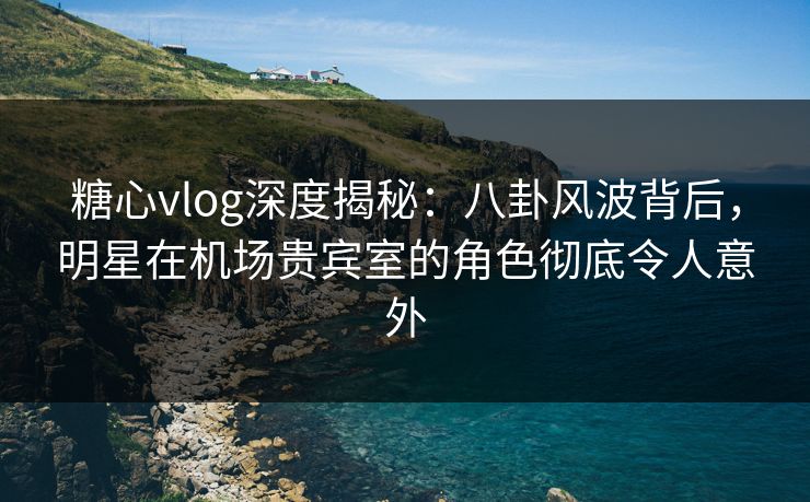 糖心vlog深度揭秘：八卦风波背后，明星在机场贵宾室的角色彻底令人意外