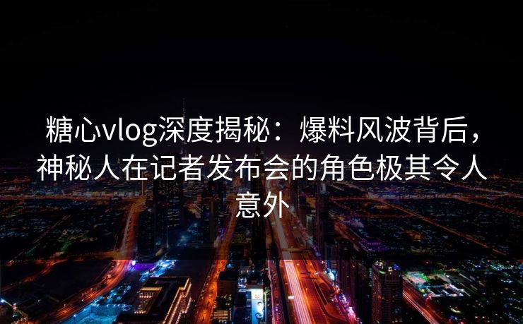 糖心vlog深度揭秘:爆料风波背后,神秘人在记者发布会的角色极其令人意外 糖心vlog深度揭秘:爆料风波背后,神秘人在记者发布会的角色极其令人意外