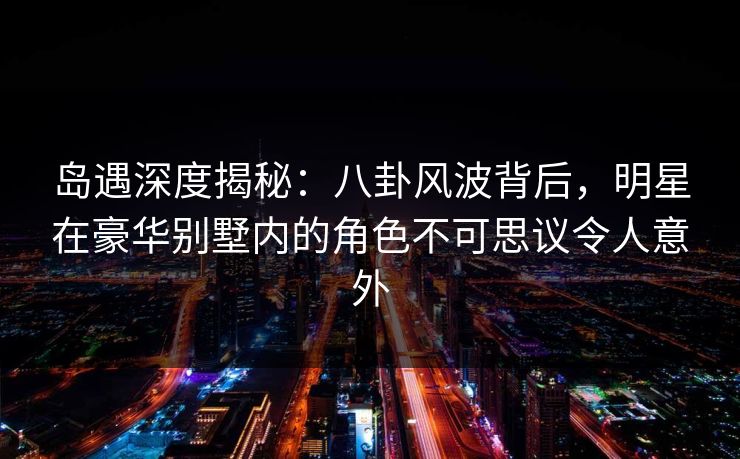 岛遇深度揭秘：八卦风波背后，明星在豪华别墅内的角色不可思议令人意外