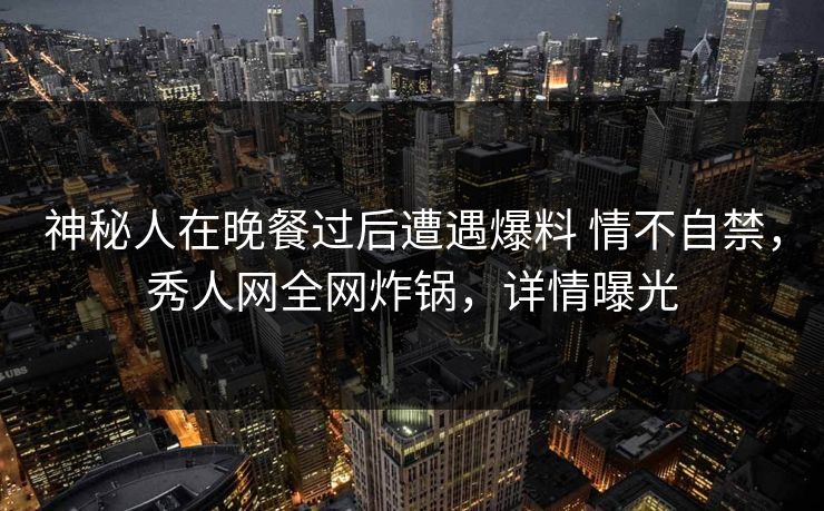 神秘人在晚餐过后遭遇爆料 情不自禁，秀人网全网炸锅，详情曝光