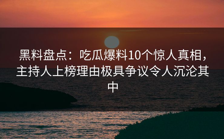 黑料盘点：吃瓜爆料10个惊人真相，主持人上榜理由极具争议令人沉沦其中
