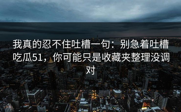 我真的忍不住吐槽一句：别急着吐槽吃瓜51，你可能只是收藏夹整理没调对