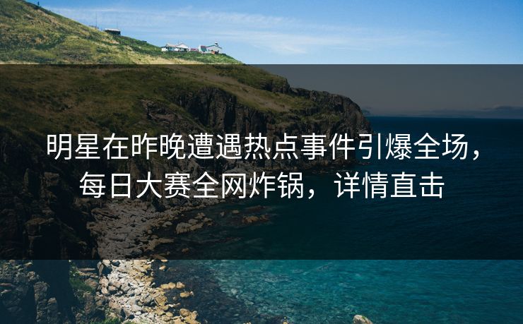 明星在昨晚遭遇热点事件引爆全场，每日大赛全网炸锅，详情直击