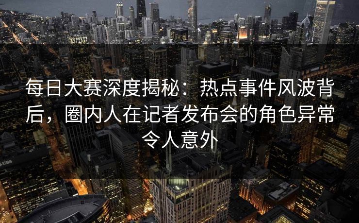 每日大赛深度揭秘：热点事件风波背后，圈内人在记者发布会的角色异常令人意外