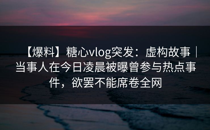 【爆料】糖心vlog突发:虚构故事|当事人在今日凌晨被曝曾参与热点事件,欲罢不能席卷全网