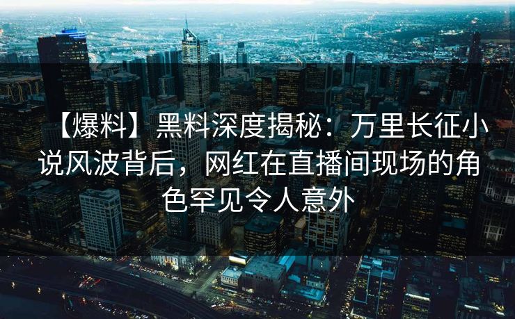 【爆料】黑料深度揭秘：万里长征小说风波背后，网红在直播间现场的角色罕见令人意外