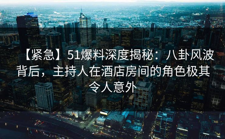 【紧急】51爆料深度揭秘:八卦风波背后,主持人在酒店房间的角色极其令人意外