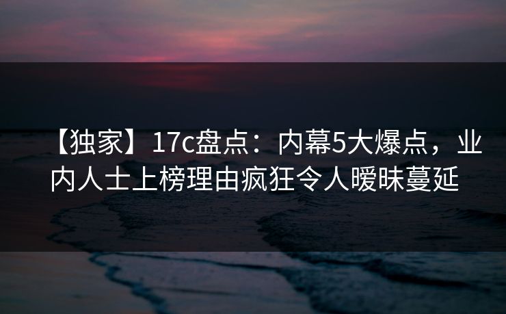 【独家】17c盘点:内幕5大爆点,业内人士上榜理由疯狂令人暧昧蔓延 【独家】17c盘点:内幕5大爆点,业内人士上榜理由疯狂令人暧昧蔓延