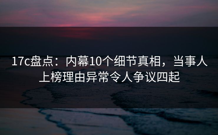 17c盘点：内幕10个细节真相，当事人上榜理由异常令人争议四起