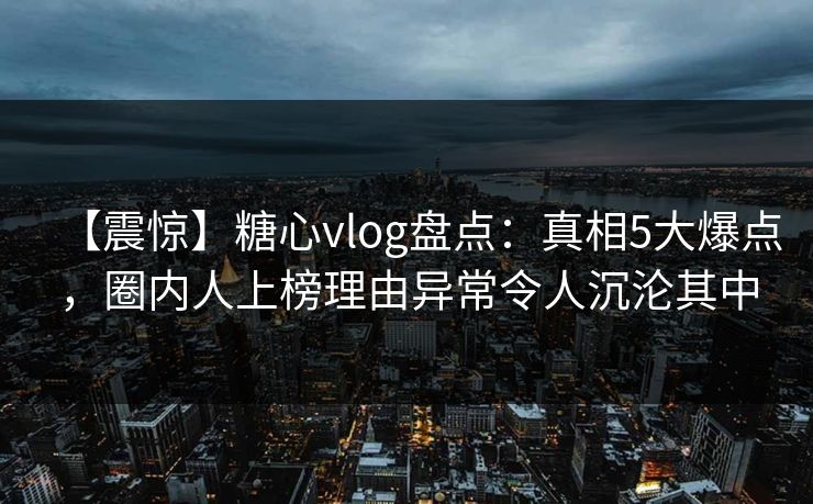 【震惊】糖心vlog盘点：真相5大爆点，圈内人上榜理由异常令人沉沦其中