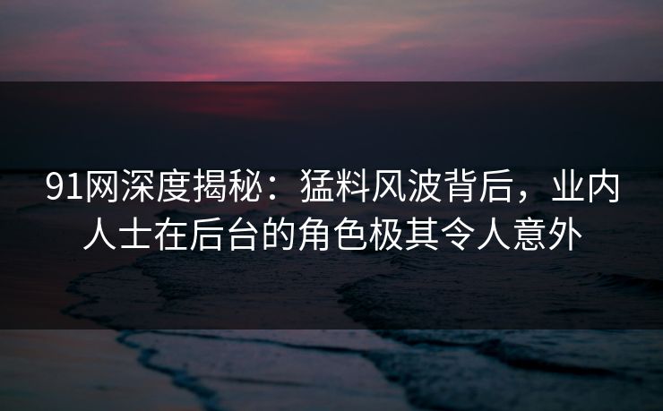 91网深度揭秘:猛料风波背后,业内人士在后台的角色极其令人意外